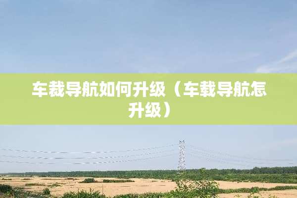 车裁导航如何升级（车载导航怎升级）