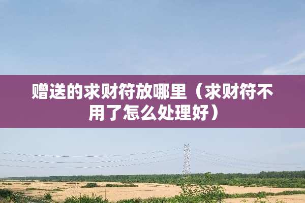 赠送的求财符放哪里（求财符不用了怎么处理好）