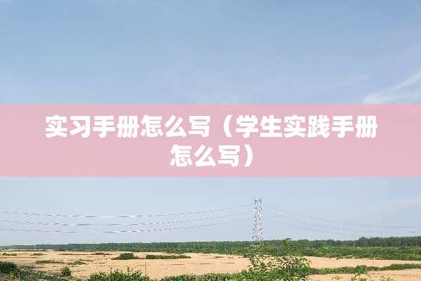 实习手册怎么写（学生实践手册怎么写）
