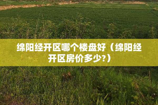 绵阳经开区哪个楼盘好（绵阳经开区房价多少?）