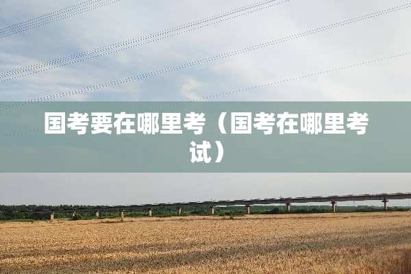 国考要在哪里考（国考在哪里考试）