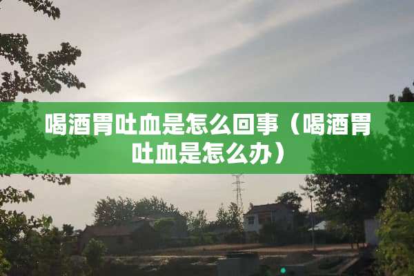 喝酒胃**是怎么回事（喝酒胃**是怎么办）
