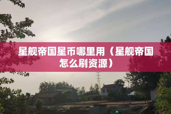 星舰帝国星币哪里用（星舰帝国怎么刷资源）