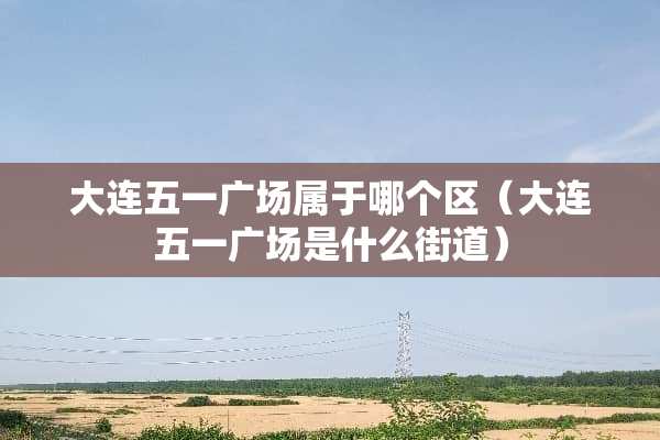 大连五一广场属于哪个区（大连五一广场是什么街道）