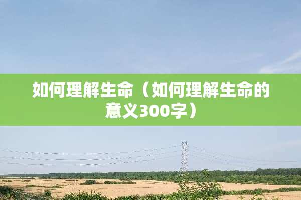 如何理解生命（如何理解生命的意义300字）