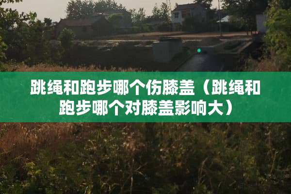 跳绳和跑步哪个伤膝盖（跳绳和跑步哪个对膝盖影响大）