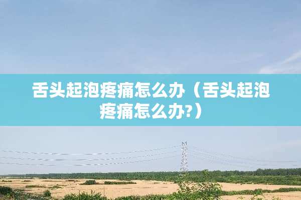 舌头起泡疼痛怎么办（舌头起泡疼痛怎么办?）
