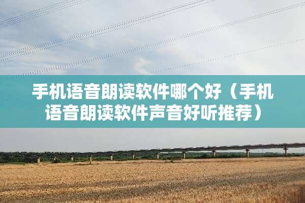 手机语音朗读软件哪个好（手机语音朗读软件声音好听推荐）