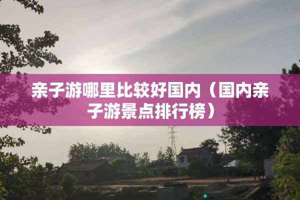 亲子游哪里比较好国内（国内亲子游景点排行榜）