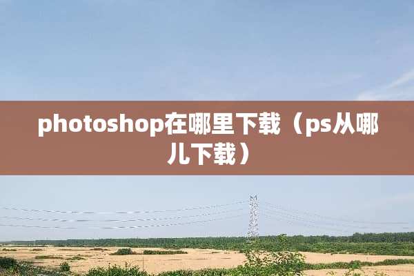 photoshop在哪里下载（ps从哪儿下载）