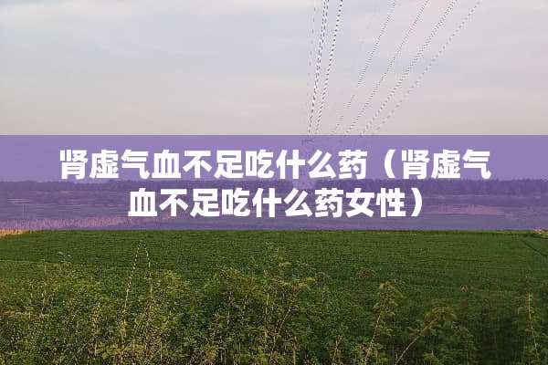 肾虚气血不足吃什么药（肾虚气血不足吃什么药女性）