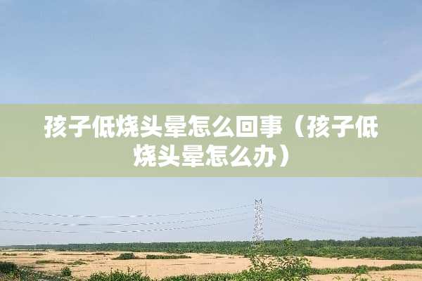 孩子低烧头晕怎么回事（孩子低烧头晕怎么办）