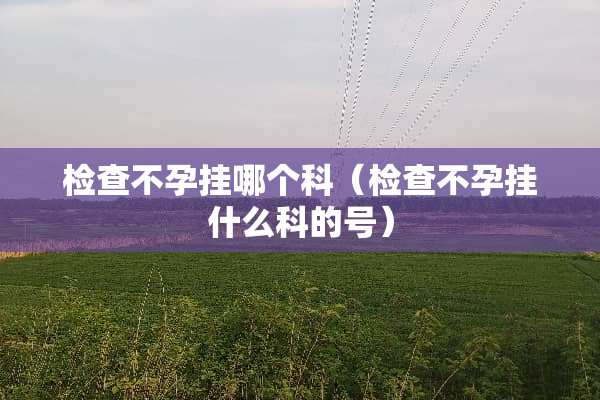 检查不孕挂哪个科（检查不孕挂什么科的号）