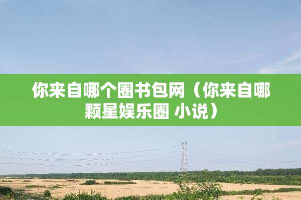 你来自哪个圈书包网（你来自哪颗星娱乐圈 小说）