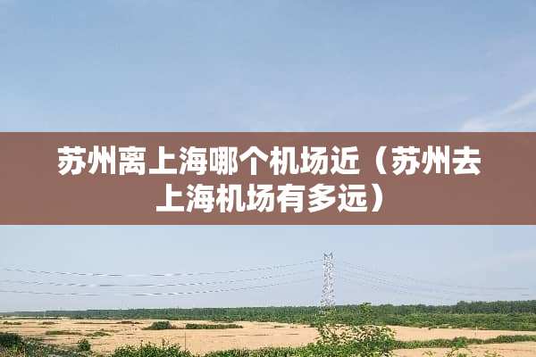 苏州离上海哪个机场近（苏州去上海机场有多远）