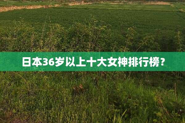 日本36岁以上十大女神排行榜？