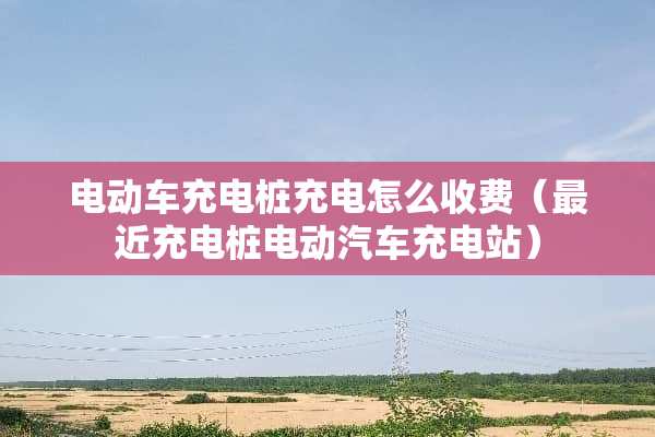 电动车充电桩充电怎么收费（最近充电桩电动汽车充电站）