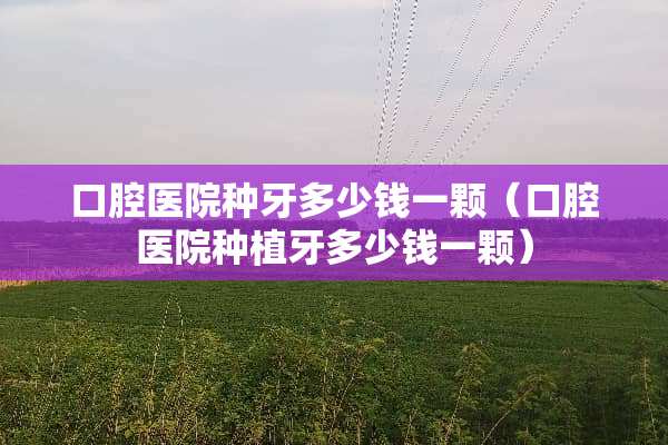 口腔医院种牙多少钱一颗（口腔医院种植牙多少钱一颗）