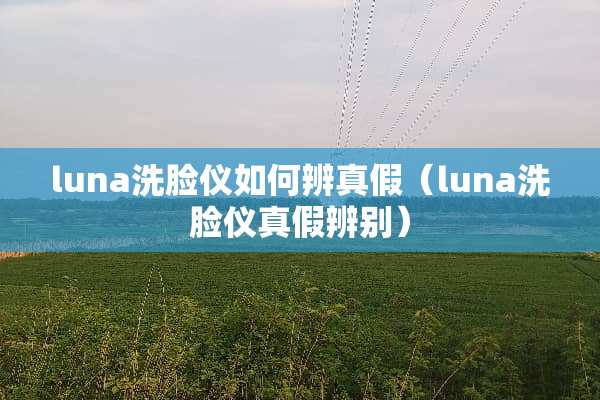 luna洗脸仪如何辨真假（luna洗脸仪真假辨别）