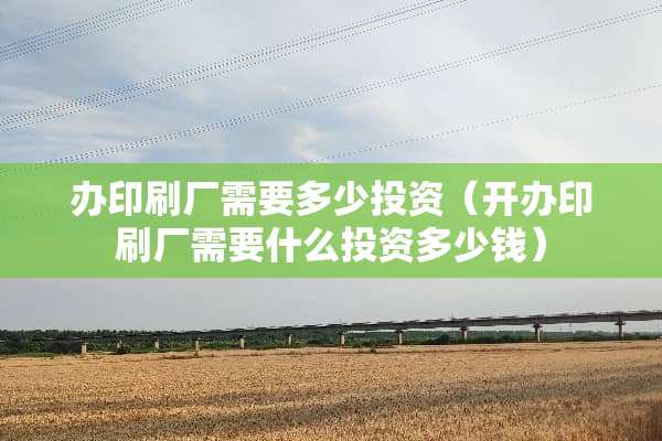 办印刷厂需要多少投资（开办印刷厂需要什么投资多少钱）