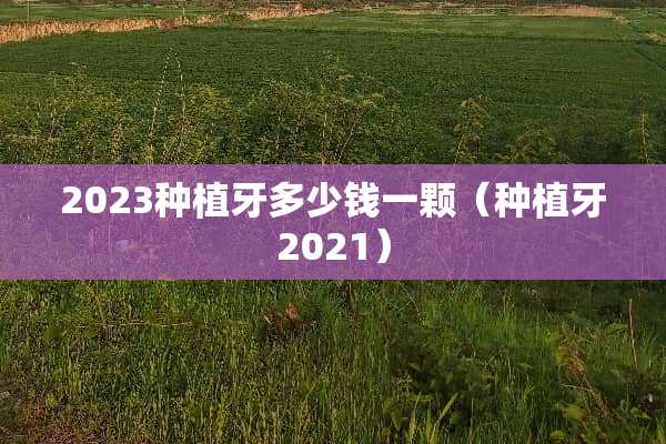 2023种植牙多少钱一颗（种植牙2021）