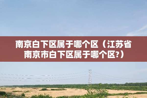 南京白下区属于哪个区（江苏省南京市白下区属于哪个区?）