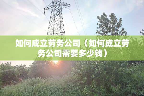 如何成立劳务公司（如何成立劳务公司需要多少钱）