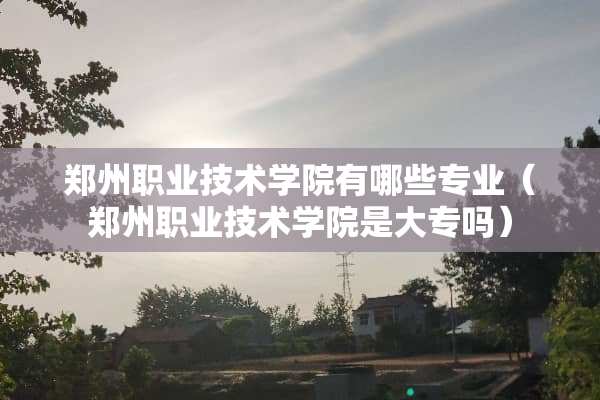 郑州职业技术学院有哪些专业（郑州职业技术学院是大专吗）