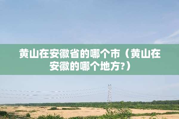 黄山在安徽省的哪个市（黄山在安徽的哪个地方?）
