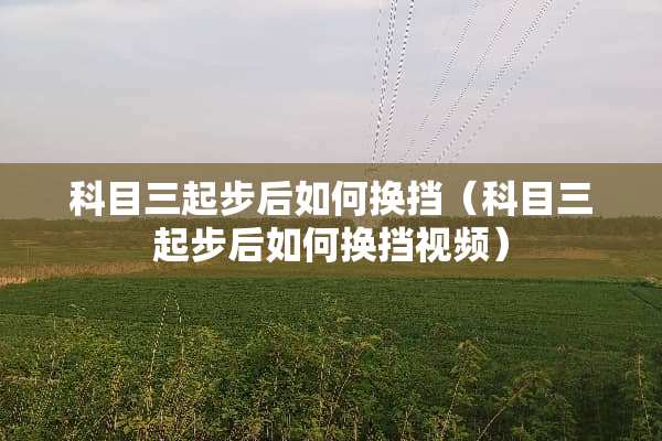 科目三起步后如何换挡（科目三起步后如何换挡视频）