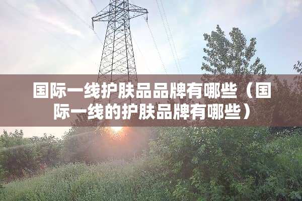国际一线护肤品品牌有哪些（国际一线的护肤品牌有哪些）