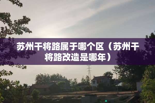 苏州干将路属于哪个区（苏州干将路改造是哪年）
