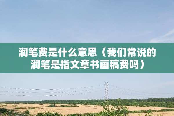 润笔费是什么意思（我们常说的润笔是指文章书画稿费吗）