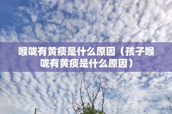 喉咙有黄痰是什么原因（孩子喉咙有黄痰是什么原因）