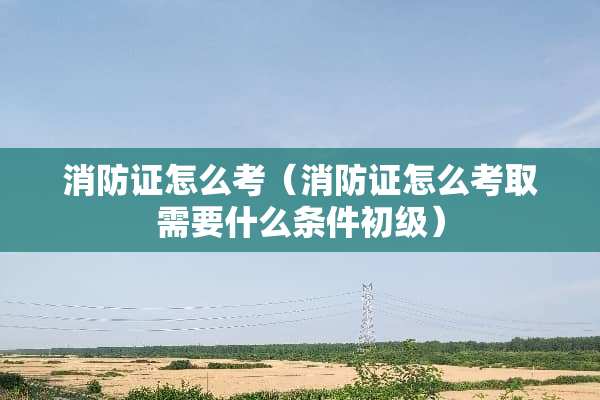 消防证怎么考（消防证怎么考取需要什么条件初级）