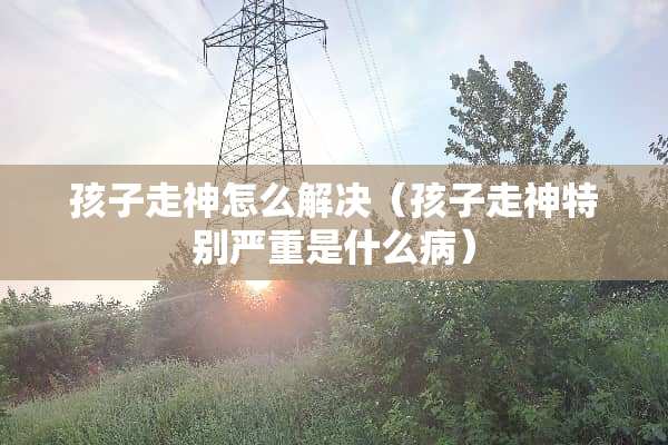 孩子走神怎么解决（孩子走神特别严重是什么病）
