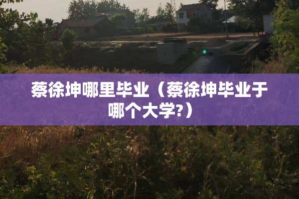 蔡徐坤哪里毕业（蔡徐坤毕业于哪个大学?）