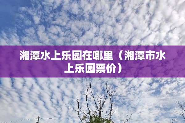 湘潭水上乐园在哪里（湘潭市水上乐园票价）