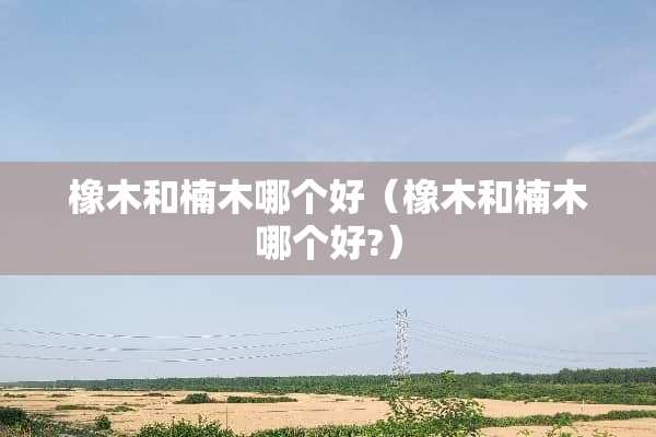 橡木和楠木哪个好（橡木和楠木哪个好?）
