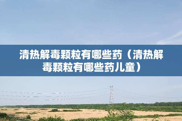 清热解毒颗粒有哪些药（清热解毒颗粒有哪些药儿童）