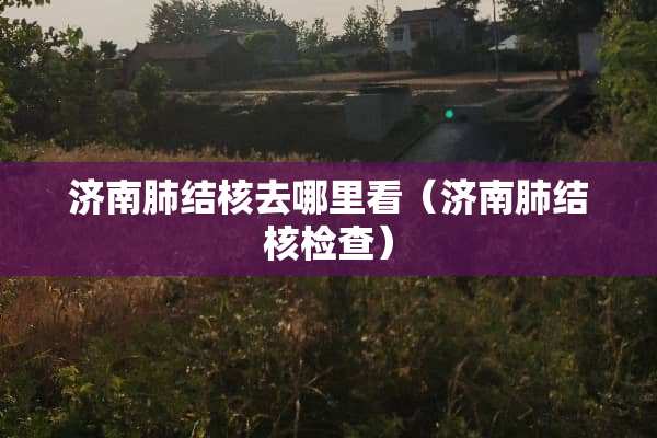 济南肺结核去哪里看（济南肺结核检查）