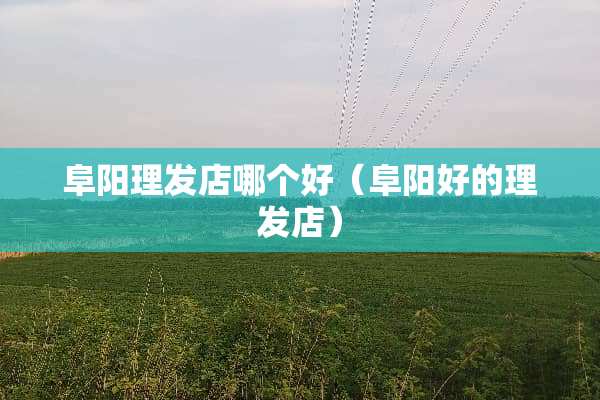 阜阳理发店哪个好（阜阳好的理发店）