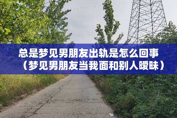 总是梦见男朋友**是怎么回事（梦见男朋友当我面和别人**）