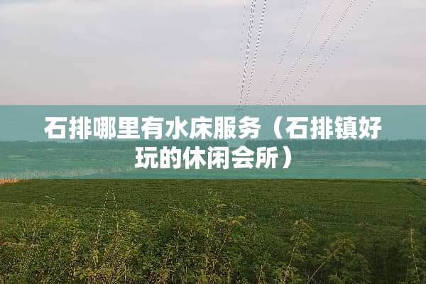 石排哪里有水床服务（石排镇好玩的休闲会所）