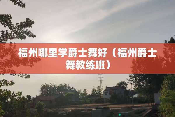 福州哪里学爵士舞好（福州爵士舞教练班）