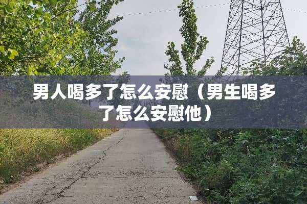男人喝多了怎么安慰（男生喝多了怎么安慰他）