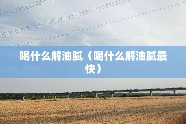 喝什么解油腻（喝什么解油腻最快）