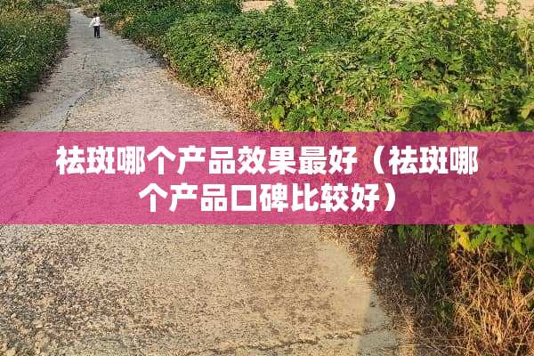 祛斑哪个产品效果最好（祛斑哪个产品口碑比较好）