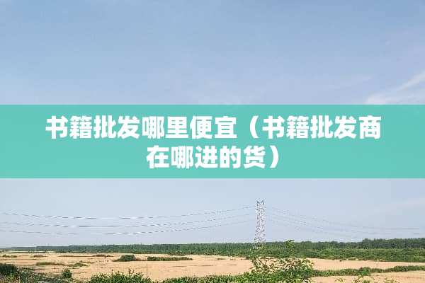 书籍批发哪里便宜（书籍批发商在哪进的货）