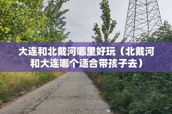 大连和北戴河哪里好玩（北戴河和大连哪个适合带孩子去）